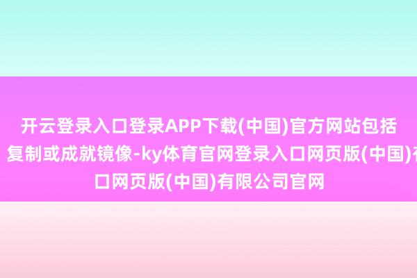 开云登录入口登录APP下载(中国)官方网站包括转载、摘编、复制或成就镜像-ky体育官网登录入口网页版(中国)有限公司官网