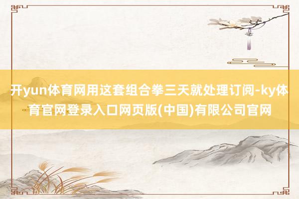 开yun体育网用这套组合拳三天就处理订阅-ky体育官网登录入口网页版(中国)有限公司官网