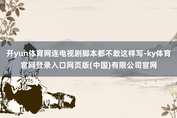 开yun体育网连电视剧脚本都不敢这样写-ky体育官网登录入口网页版(中国)有限公司官网