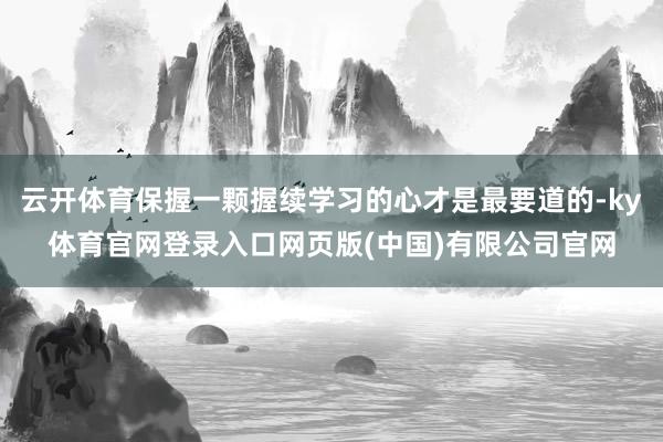 云开体育保握一颗握续学习的心才是最要道的-ky体育官网登录入口网页版(中国)有限公司官网