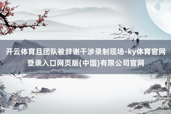 开云体育且团队被辞谢干涉录制现场-ky体育官网登录入口网页版(中国)有限公司官网