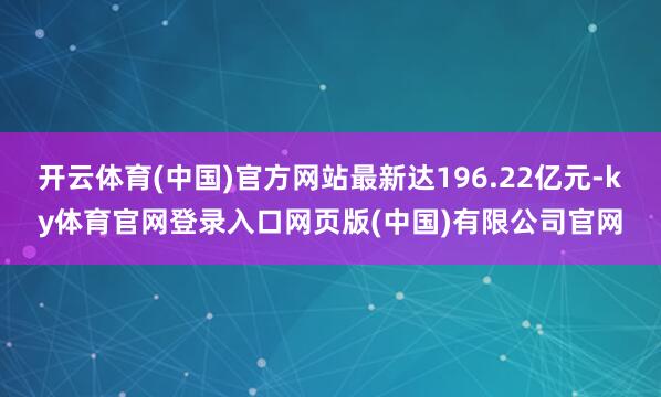 开云体育(中国)官方网站最新达196.22亿元-ky体育官网登录入口网页版(中国)有限公司官网