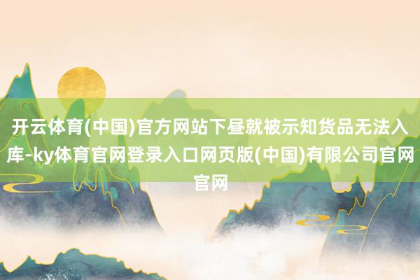 开云体育(中国)官方网站下昼就被示知货品无法入库-ky体育官网登录入口网页版(中国)有限公司官网