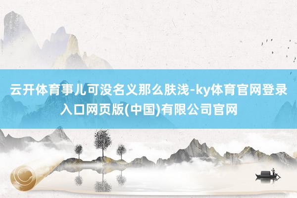 云开体育事儿可没名义那么肤浅-ky体育官网登录入口网页版(中国)有限公司官网