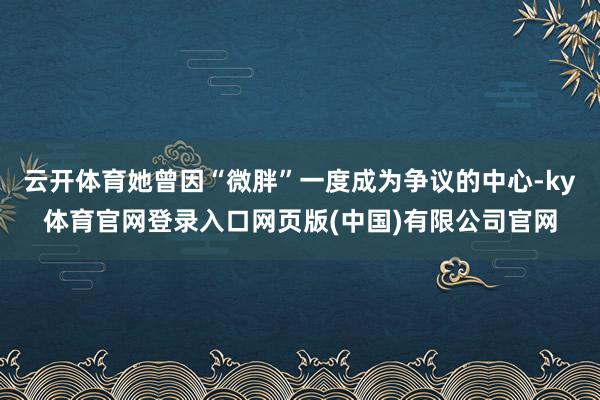 云开体育她曾因“微胖”一度成为争议的中心-ky体育官网登录入口网页版(中国)有限公司官网