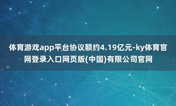 体育游戏app平台协议额约4.19亿元-ky体育官网登录入口网页版(中国)有限公司官网