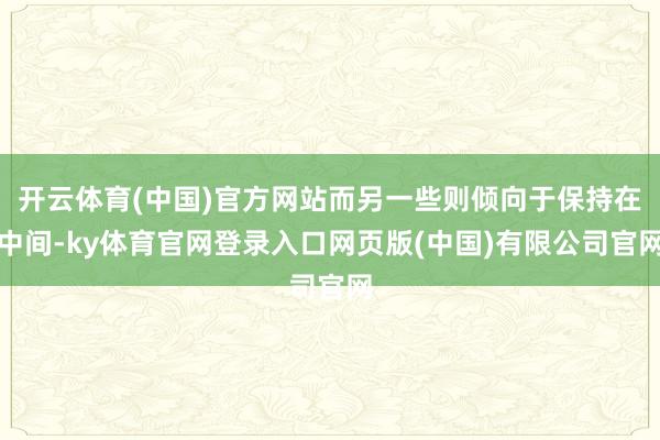 开云体育(中国)官方网站而另一些则倾向于保持在中间-ky体育官网登录入口网页版(中国)有限公司官网