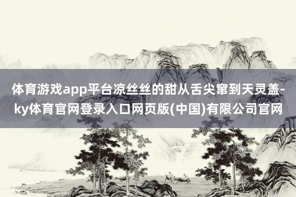 体育游戏app平台凉丝丝的甜从舌尖窜到天灵盖-ky体育官网登录入口网页版(中国)有限公司官网