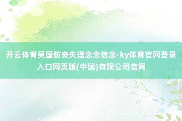 开云体育吴国舫丧失理念念信念-ky体育官网登录入口网页版(中国)有限公司官网