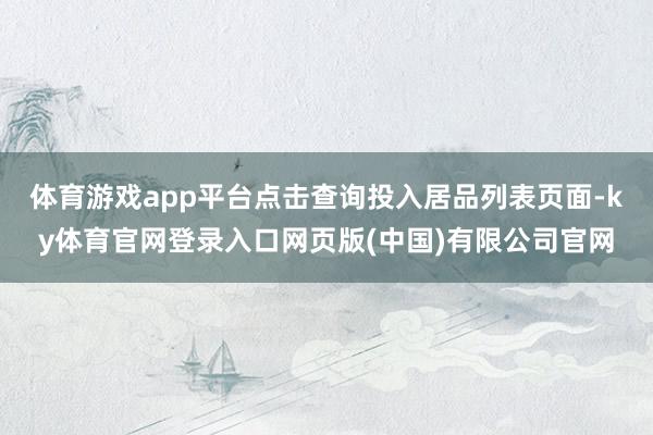 体育游戏app平台点击查询投入居品列表页面-ky体育官网登录入口网页版(中国)有限公司官网