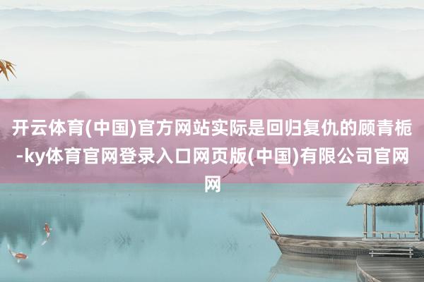 开云体育(中国)官方网站实际是回归复仇的顾青栀-ky体育官网登录入口网页版(中国)有限公司官网