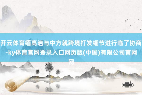 开云体育缅高洁与中方就跨境打发细节进行临了协商-ky体育官网登录入口网页版(中国)有限公司官网