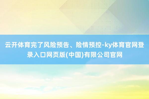 云开体育完了风险预告、险情预控-ky体育官网登录入口网页版(中国)有限公司官网
