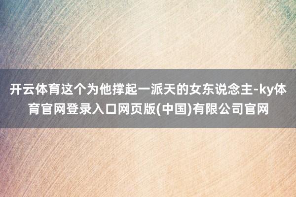 开云体育这个为他撑起一派天的女东说念主-ky体育官网登录入口网页版(中国)有限公司官网