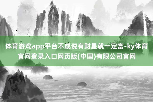 体育游戏app平台不成说有财星就一定富-ky体育官网登录入口网页版(中国)有限公司官网