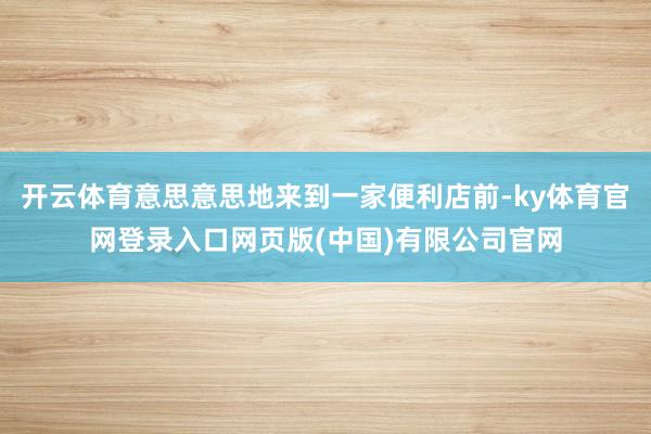 开云体育意思意思地来到一家便利店前-ky体育官网登录入口网页版(中国)有限公司官网