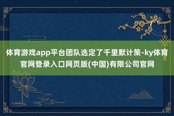 体育游戏app平台团队选定了千里默计策-ky体育官网登录入口网页版(中国)有限公司官网