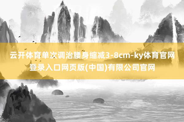 云开体育单次调治腰身缩减3-8cm-ky体育官网登录入口网页版(中国)有限公司官网