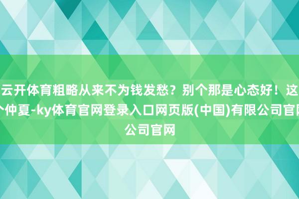 云开体育粗略从来不为钱发愁？别个那是心态好！这个仲夏-ky体育官网登录入口网页版(中国)有限公司官网