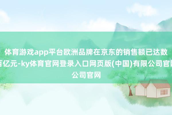 体育游戏app平台欧洲品牌在京东的销售额已达数百亿元-ky体育官网登录入口网页版(中国)有限公司官网