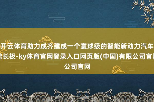 开云体育助力成齐建成一个寰球级的智能新动力汽车增长极-ky体育官网登录入口网页版(中国)有限公司官网