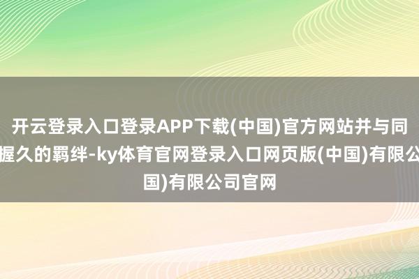 开云登录入口登录APP下载(中国)官方网站并与同伴诞生握久的羁绊-ky体育官网登录入口网页版(中国)有限公司官网