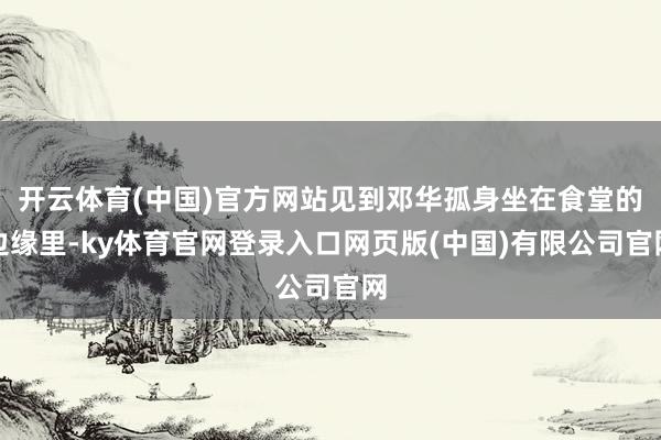 开云体育(中国)官方网站见到邓华孤身坐在食堂的边缘里-ky体育官网登录入口网页版(中国)有限公司官网