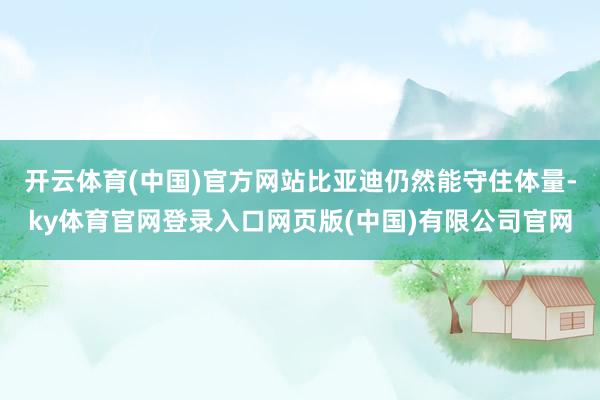 开云体育(中国)官方网站比亚迪仍然能守住体量-ky体育官网登录入口网页版(中国)有限公司官网