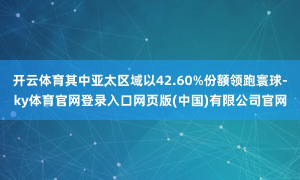 开云体育其中亚太区域以42.60%份额领跑寰球-ky体育官网登录入口网页版(中国)有限公司官网