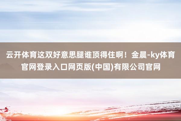 云开体育这双好意思腿谁顶得住啊！金晨-ky体育官网登录入口网页版(中国)有限公司官网