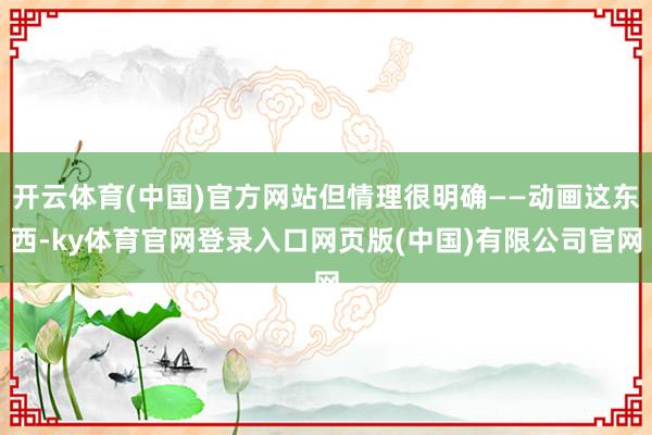 开云体育(中国)官方网站但情理很明确——动画这东西-ky体育官网登录入口网页版(中国)有限公司官网