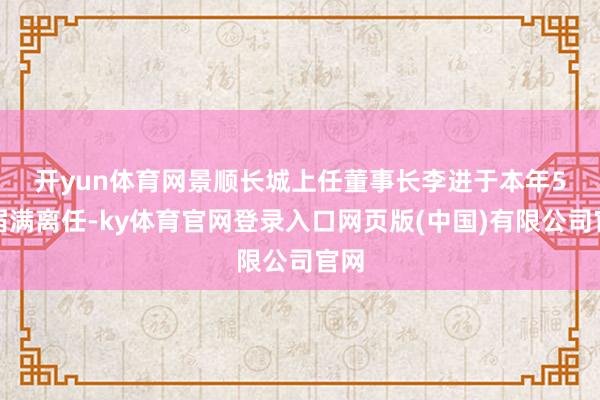 开yun体育网 景顺长城上任董事长李进于本年5月届满离任-ky体育官网登录入口网页版(中国)有限公司官网