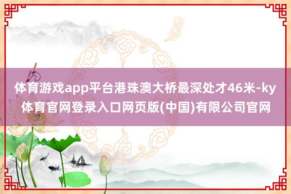 体育游戏app平台港珠澳大桥最深处才46米-ky体育官网登录入口网页版(中国)有限公司官网