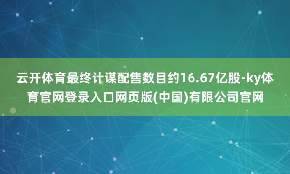 云开体育最终计谋配售数目约16.67亿股-ky体育官网登录入口网页版(中国)有限公司官网