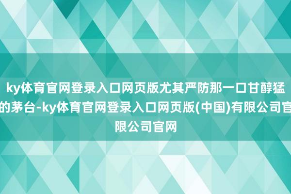 ky体育官网登录入口网页版尤其严防那一口甘醇猛烈的茅台-ky体育官网登录入口网页版(中国)有限公司官网
