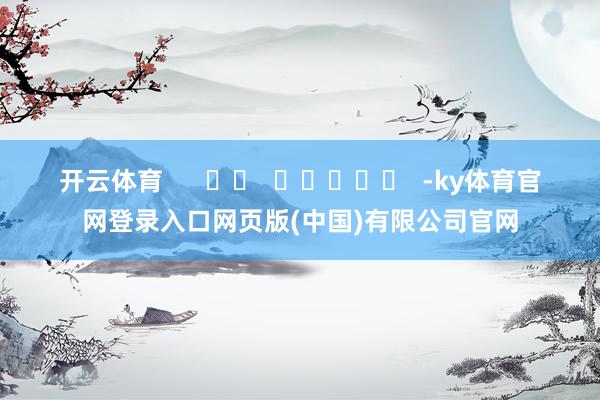 开云体育      		  					  -ky体育官网登录入口网页版(中国)有限公司官网