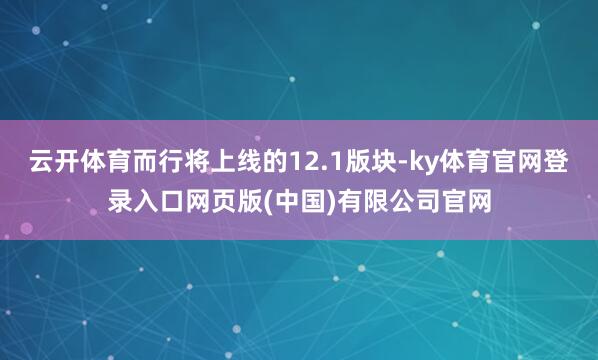 云开体育而行将上线的12.1版块-ky体育官网登录入口网页版(中国)有限公司官网