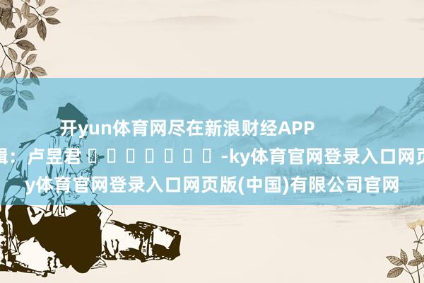 开yun体育网尽在新浪财经APP            						牵扯剪辑：卢昱君 							-ky体育官网登录入口网页版(中国)有限公司官网