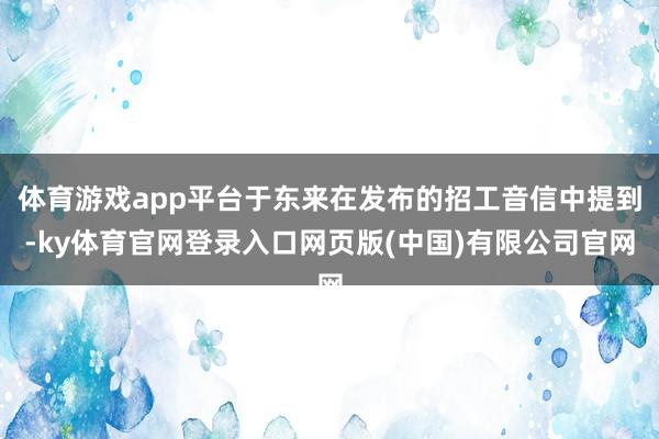 体育游戏app平台于东来在发布的招工音信中提到-ky体育官网登录入口网页版(中国)有限公司官网