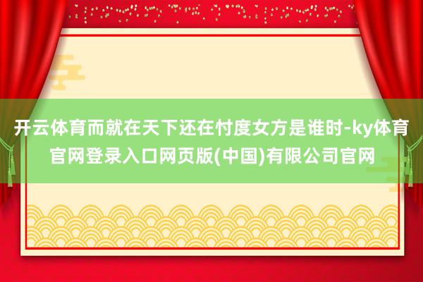 开云体育而就在天下还在忖度女方是谁时-ky体育官网登录入口网页版(中国)有限公司官网