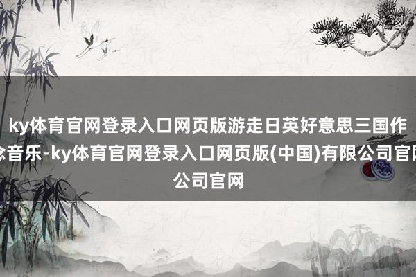 ky体育官网登录入口网页版游走日英好意思三国作念音乐-ky体育官网登录入口网页版(中国)有限公司官网