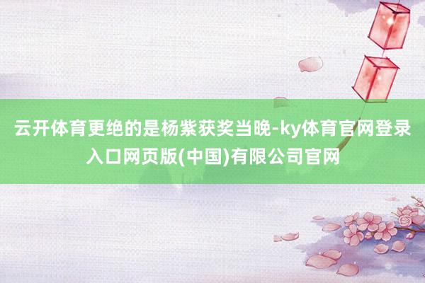 云开体育更绝的是杨紫获奖当晚-ky体育官网登录入口网页版(中国)有限公司官网