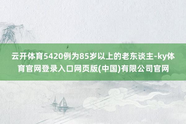 云开体育5420例为85岁以上的老东谈主-ky体育官网登录入口网页版(中国)有限公司官网
