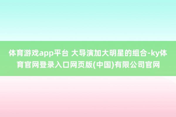 体育游戏app平台 大导演加大明星的组合-ky体育官网登录入口网页版(中国)有限公司官网