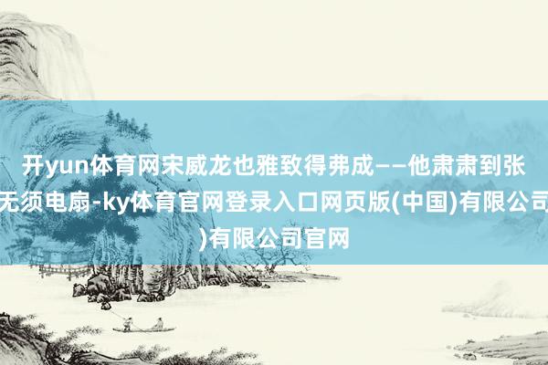 开yun体育网宋威龙也雅致得弗成——他肃肃到张婧仪无须电扇-ky体育官网登录入口网页版(中国)有限公司官网