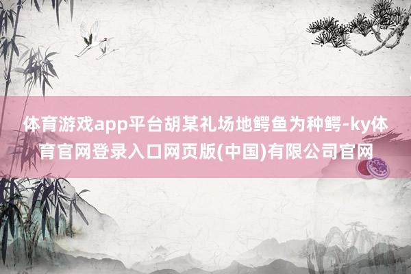 体育游戏app平台　　胡某礼场地鳄鱼为种鳄-ky体育官网登录入口网页版(中国)有限公司官网