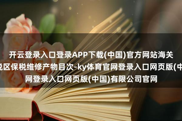 开云登录入口登录APP下载(中国)官方网站海关总署扩大综合保税区保税维修产物目次-ky体育官网登录入口网页版(中国)有限公司官网