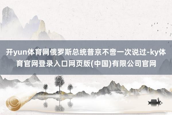 开yun体育网俄罗斯总统普京不啻一次说过-ky体育官网登录入口网页版(中国)有限公司官网