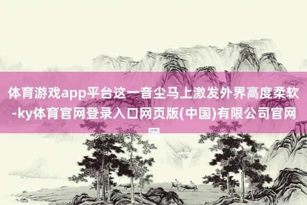 体育游戏app平台这一音尘马上激发外界高度柔软-ky体育官网登录入口网页版(中国)有限公司官网