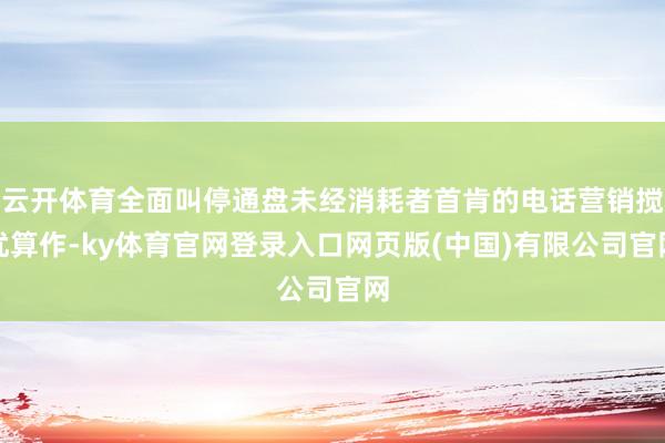 云开体育全面叫停通盘未经消耗者首肯的电话营销搅扰算作-ky体育官网登录入口网页版(中国)有限公司官网